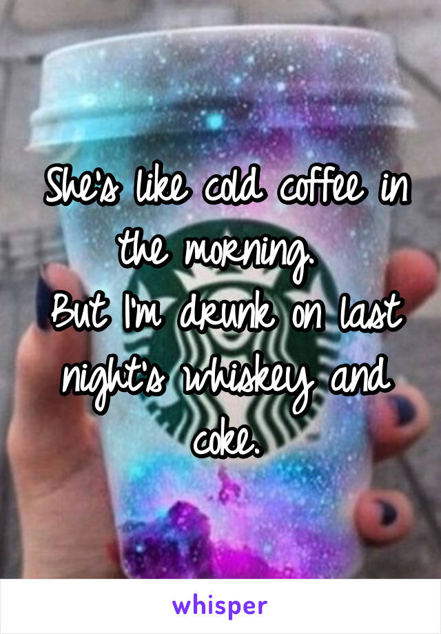 She's like cold coffee in the morning. 
But I'm drunk on last night's whiskey and coke.