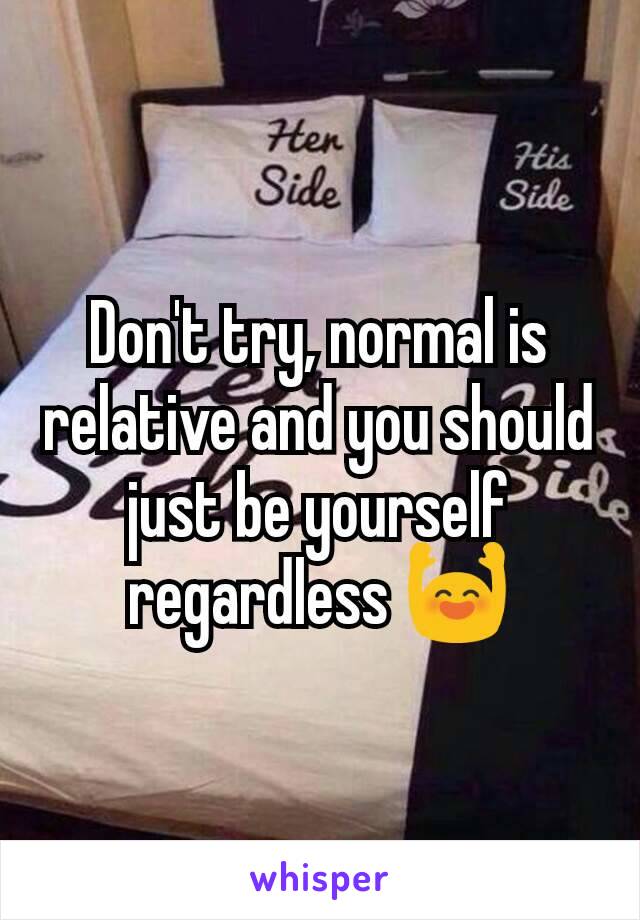 Don't try, normal is relative and you should just be yourself regardless 🙌