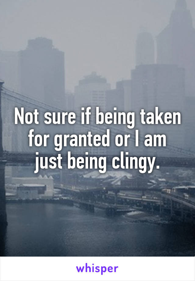 Not sure if being taken for granted or I am just being clingy.