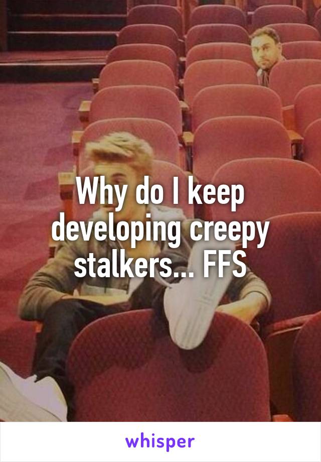 Why do I keep developing creepy stalkers... FFS