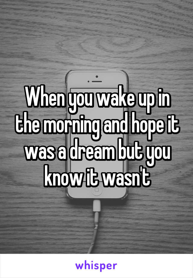 When you wake up in the morning and hope it was a dream but you know it wasn't