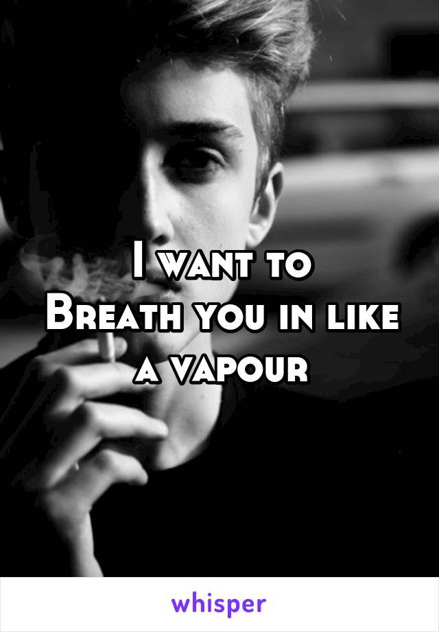 I want to
Breath you in like a vapour