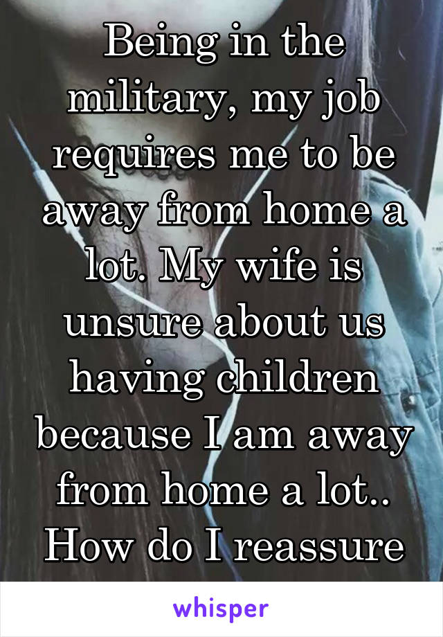 Being in the military, my job requires me to be away from home a lot. My wife is unsure about us having children because I am away from home a lot.. How do I reassure her I'm here?!?