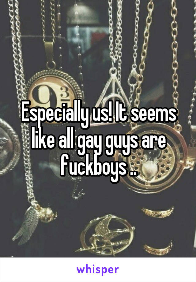 Especially us! It seems like all gay guys are fuckboys ..