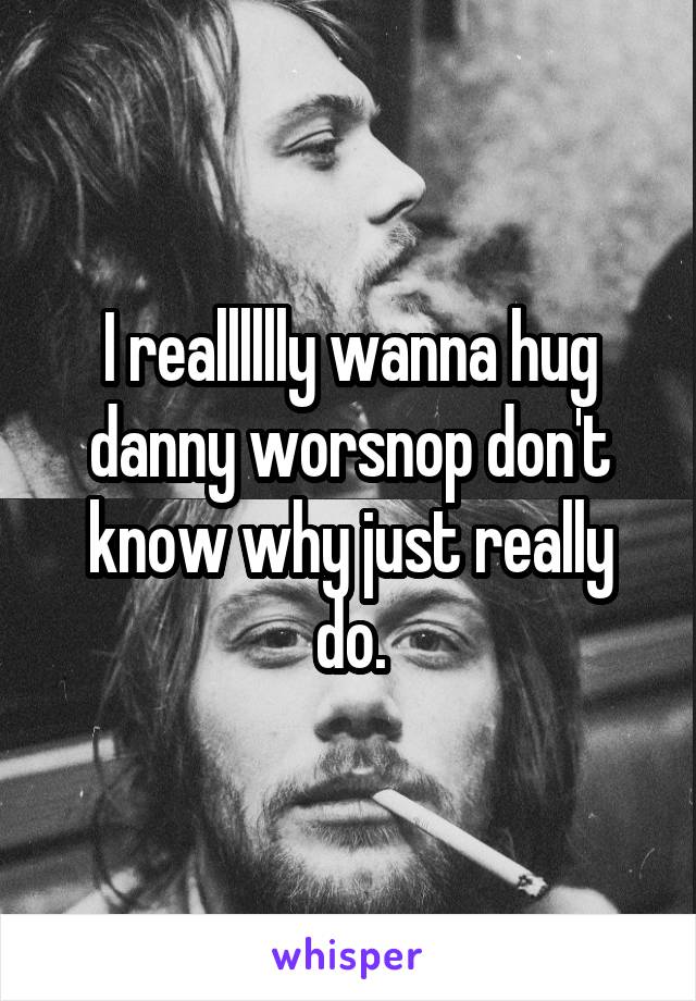 I realllllly wanna hug danny worsnop don't know why just really do.