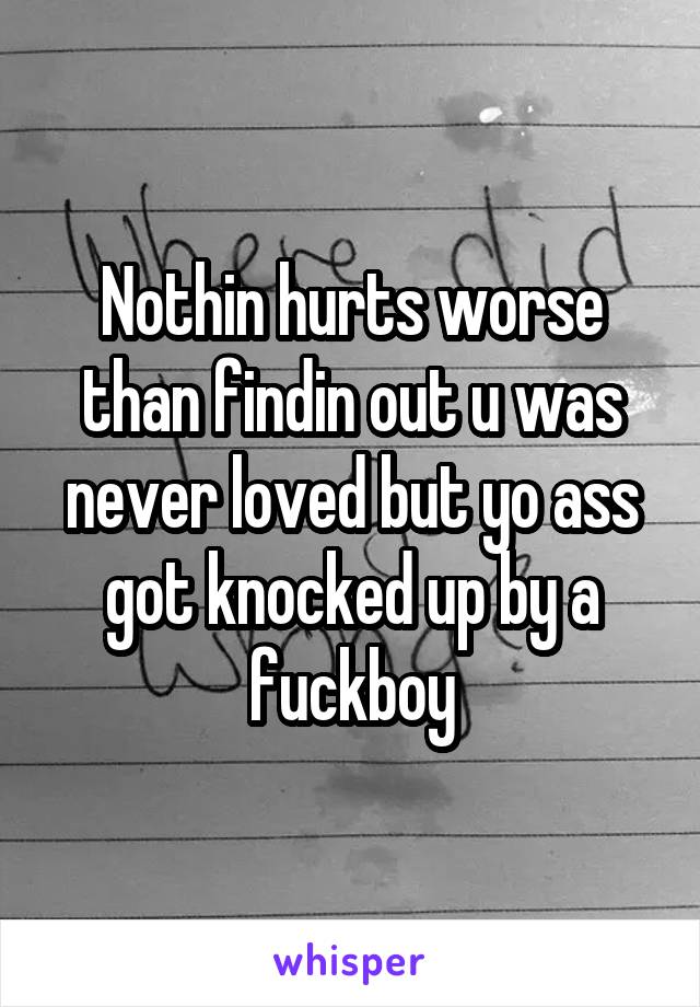 Nothin hurts worse than findin out u was never loved but yo ass got knocked up by a fuckboy