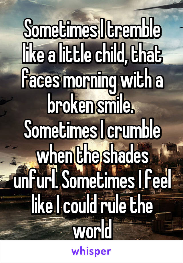 Sometimes I tremble like a little child, that faces morning with a broken smile. 
Sometimes I crumble when the shades unfurl. Sometimes I feel like I could rule the world