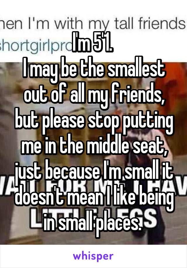 I'm 5'1. 
I may be the smallest out of all my friends, but please stop putting me in the middle seat, just because I'm small it doesn't mean I like being in small places. 