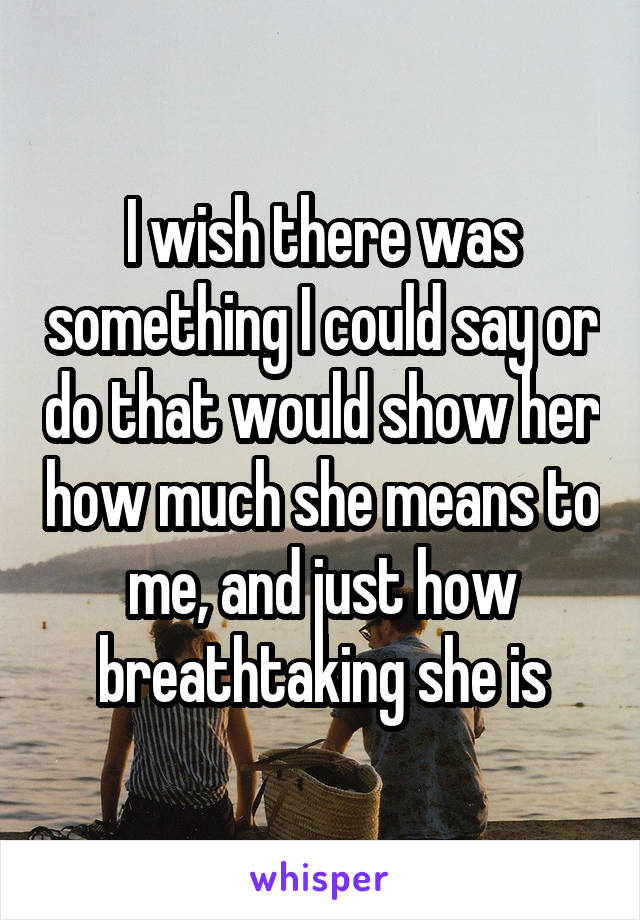 I wish there was something I could say or do that would show her how much she means to me, and just how breathtaking she is