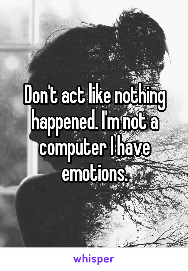 Don't act like nothing happened. I'm not a computer I have emotions.