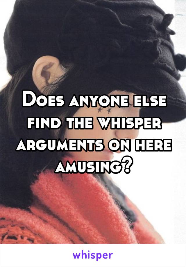 Does anyone else find the whisper arguments on here amusing?