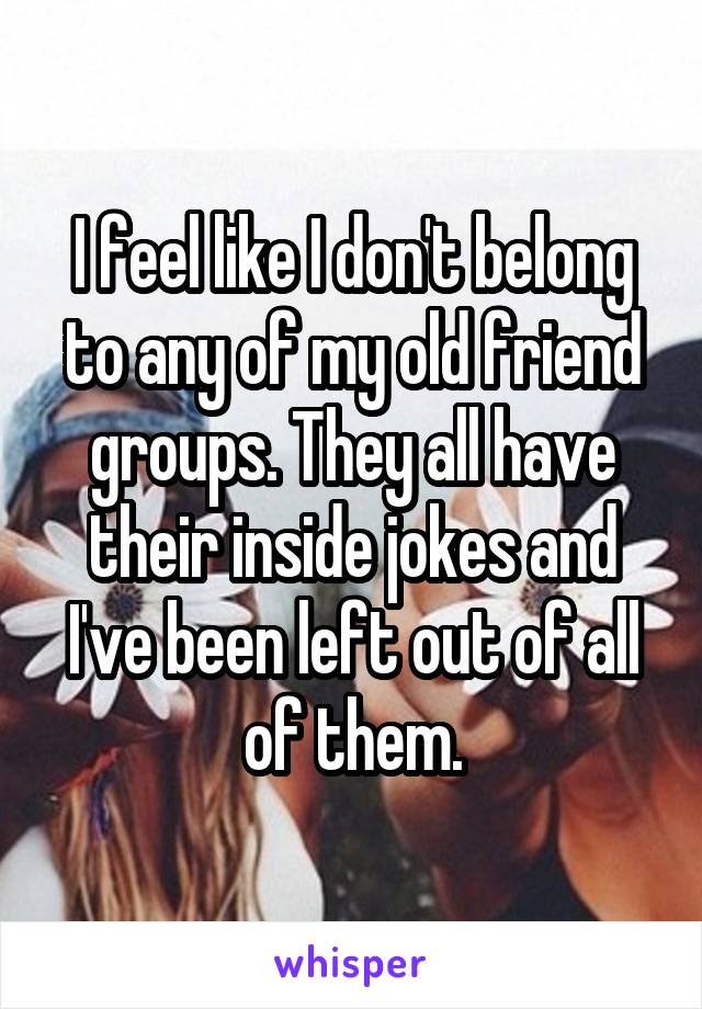 I feel like I don't belong to any of my old friend groups. They all have their inside jokes and I've been left out of all of them.