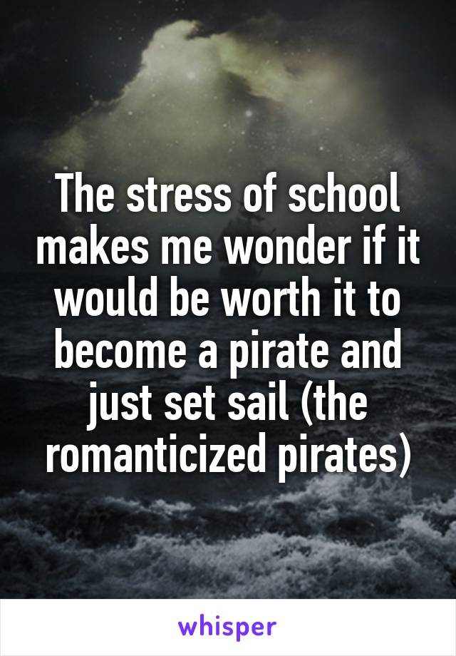 The stress of school makes me wonder if it would be worth it to become a pirate and just set sail (the romanticized pirates)