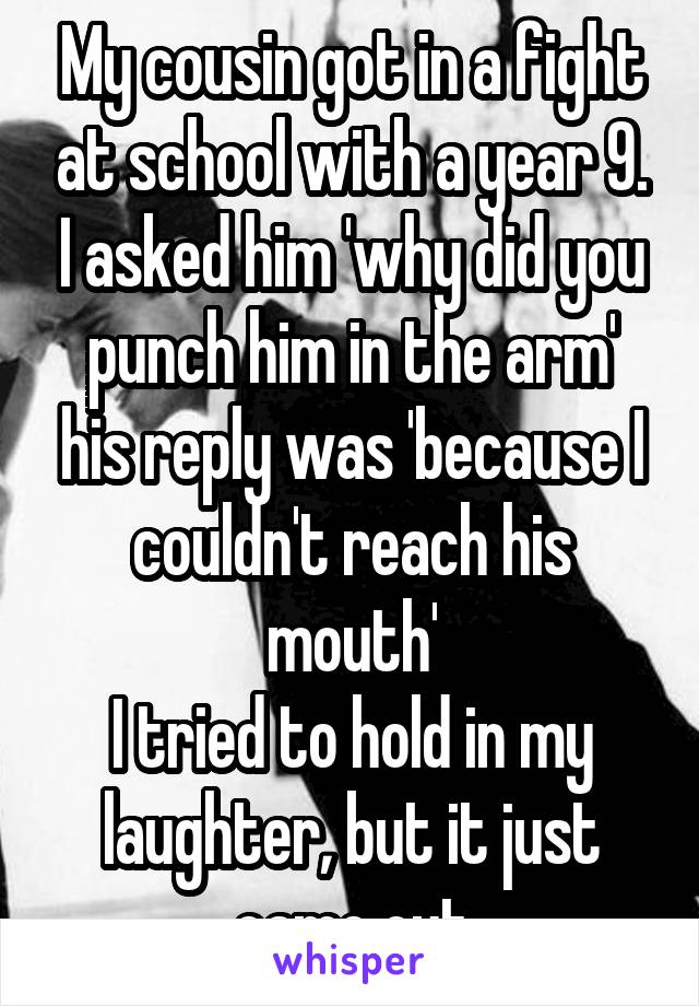 My cousin got in a fight at school with a year 9. I asked him 'why did you punch him in the arm' his reply was 'because I couldn't reach his mouth'
I tried to hold in my laughter, but it just came out