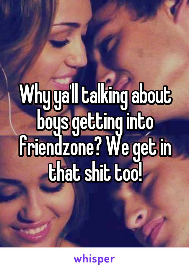 Why ya'll talking about boys getting into friendzone? We get in that shit too!