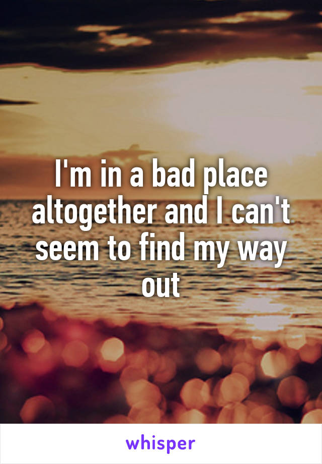 I'm in a bad place altogether and I can't seem to find my way out