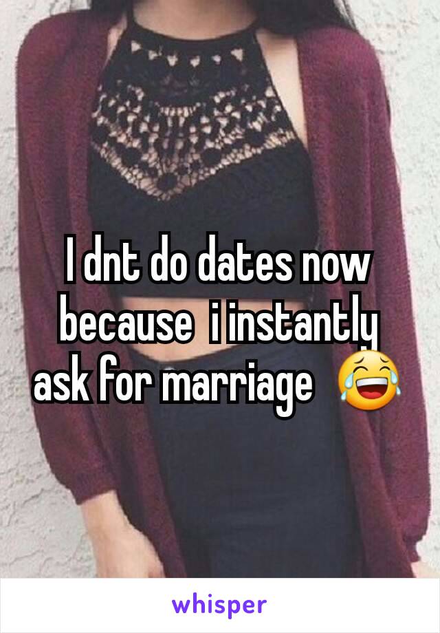 I dnt do dates now because  i instantly  ask for marriage  😂