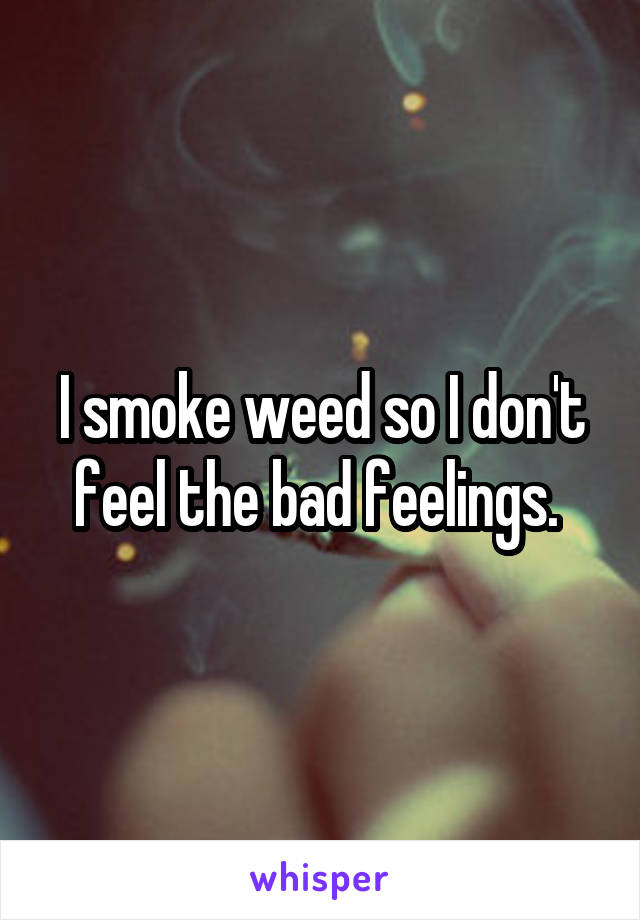 I smoke weed so I don't feel the bad feelings. 