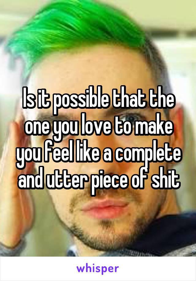 Is it possible that the one you love to make you feel like a complete and utter piece of shit