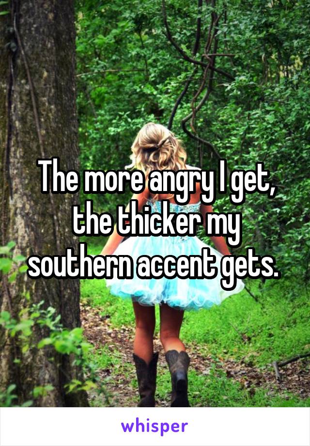 The more angry I get, the thicker my southern accent gets. 