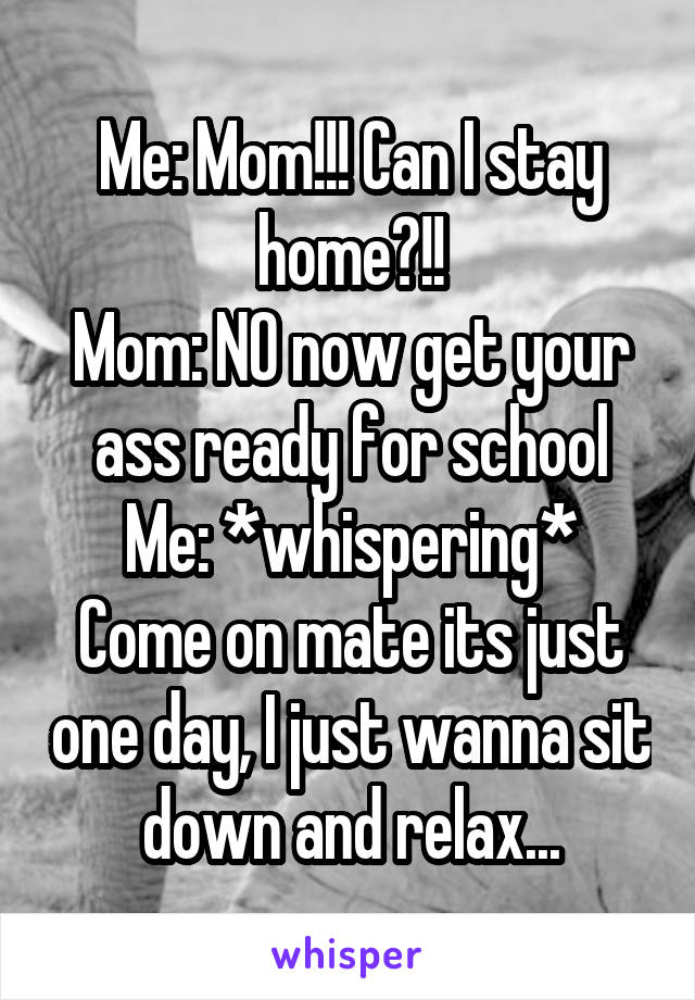 Me: Mom!!! Can I stay home?!!
Mom: NO now get your ass ready for school
Me: *whispering* Come on mate its just one day, I just wanna sit down and relax...