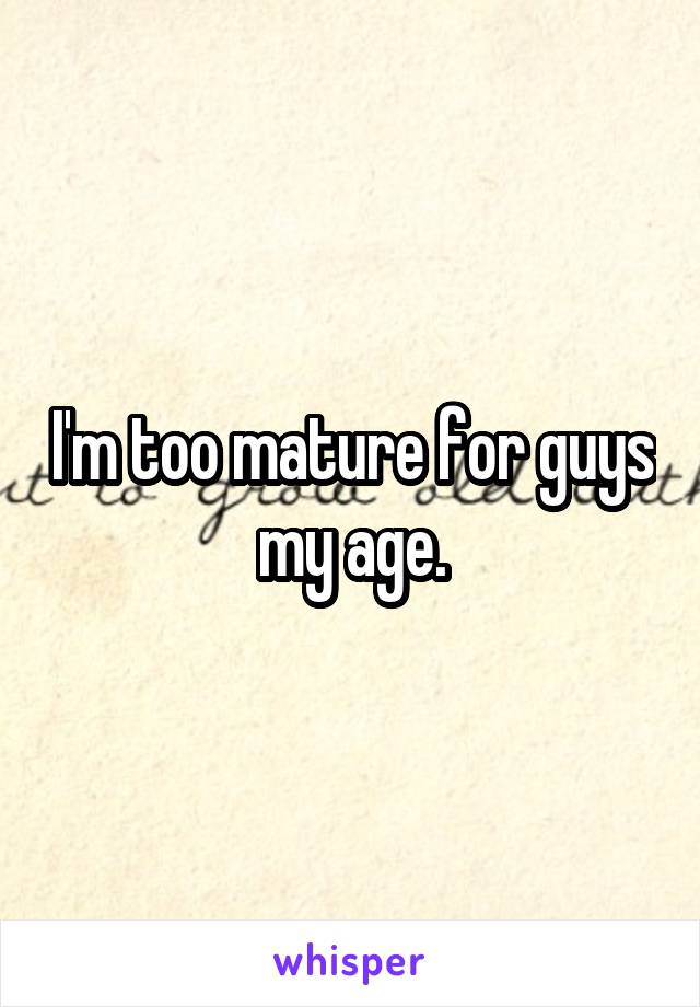 I'm too mature for guys my age.