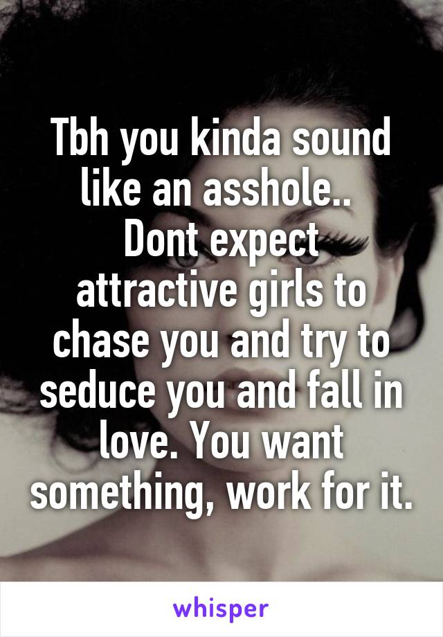 Tbh you kinda sound like an asshole.. 
Dont expect attractive girls to chase you and try to seduce you and fall in love. You want something, work for it.