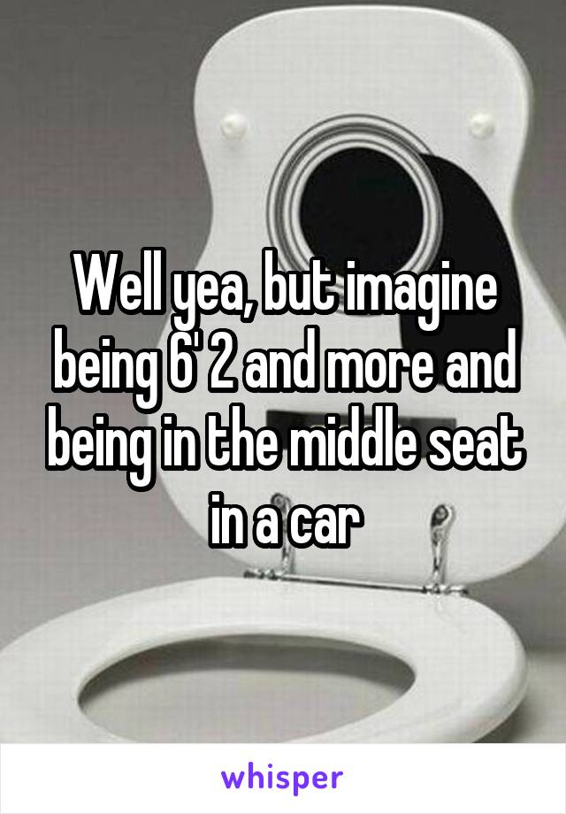 Well yea, but imagine being 6' 2 and more and being in the middle seat in a car