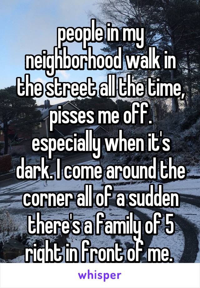 people in my neighborhood walk in the street all the time, pisses me off. especially when it's dark. I come around the corner all of a sudden there's a family of 5 right in front of me. 