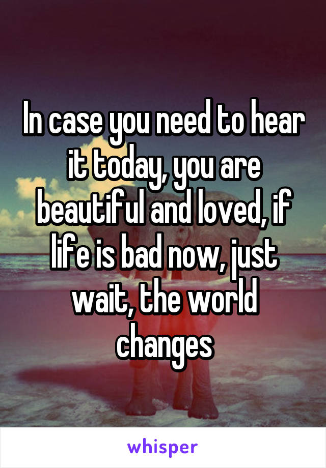 In case you need to hear it today, you are beautiful and loved, if life is bad now, just wait, the world changes