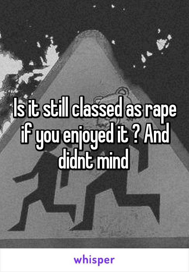 Is it still classed as rape if you enjoyed it ? And didnt mind 