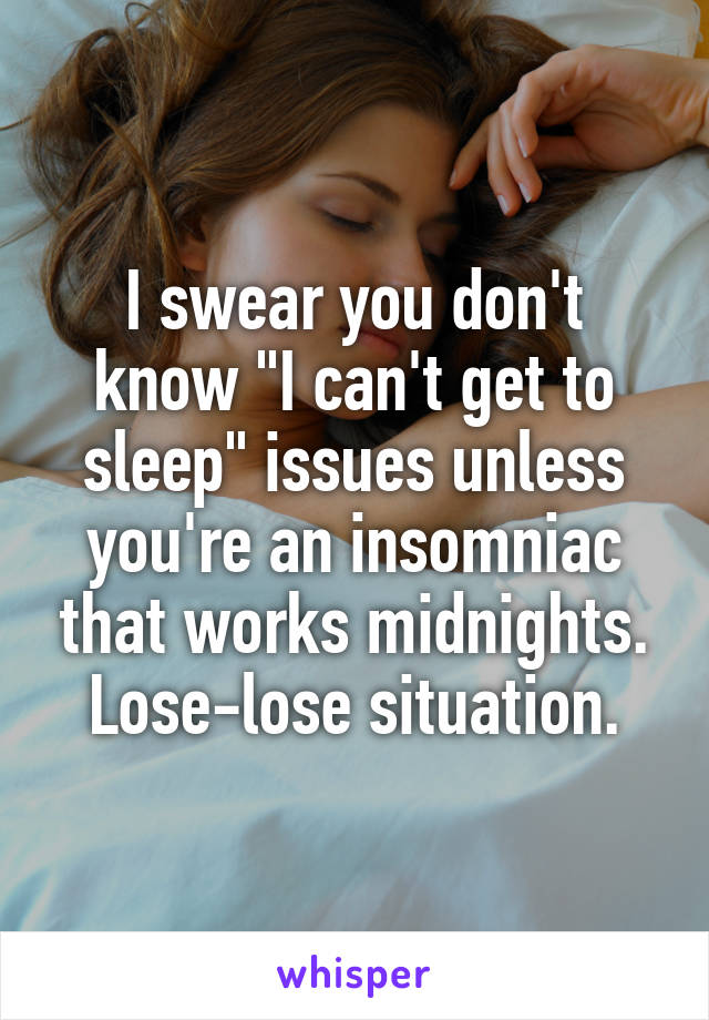 I swear you don't know "I can't get to sleep" issues unless you're an insomniac that works midnights. Lose-lose situation.