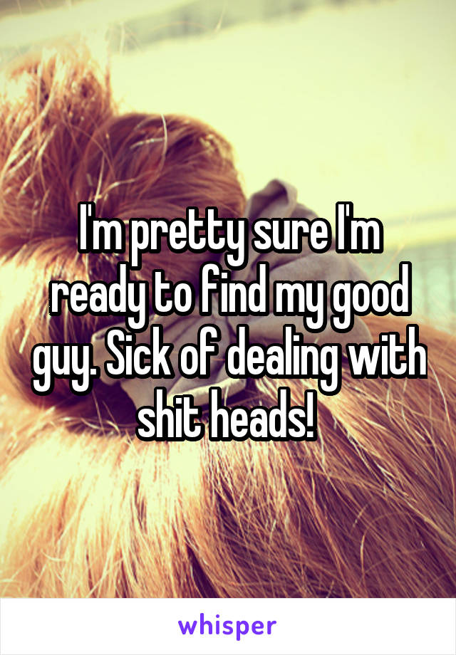 I'm pretty sure I'm ready to find my good guy. Sick of dealing with shit heads! 