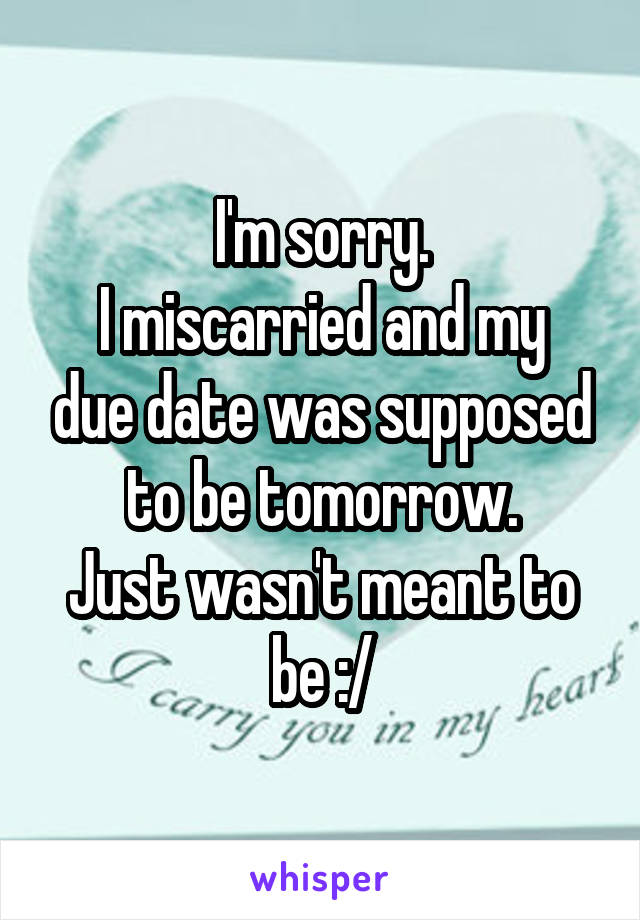 I'm sorry.
I miscarried and my due date was supposed to be tomorrow.
Just wasn't meant to be :/