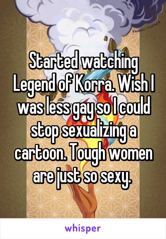 Started watching Legend of Korra. Wish I was less gay so I could stop sexualizing a cartoon. Tough women are just so sexy. 