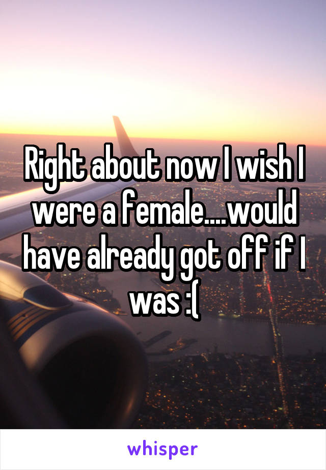 Right about now I wish I were a female....would have already got off if I was :(