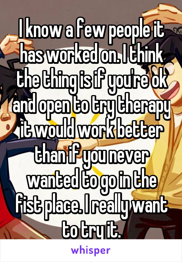 I know a few people it has worked on. I think the thing is if you're ok and open to try therapy it would work better than if you never wanted to go in the fist place. I really want to try it.