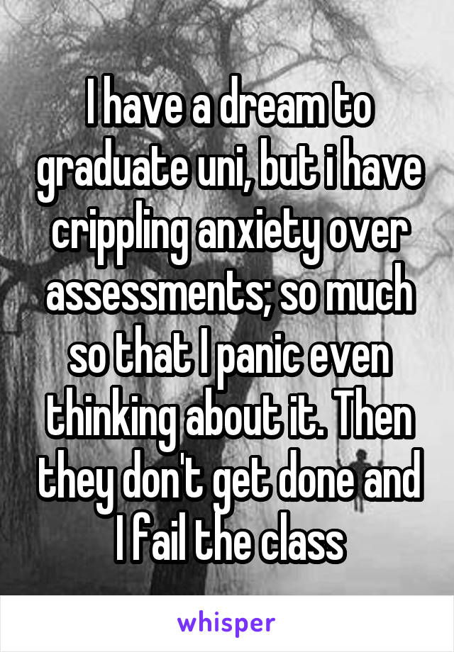 I have a dream to graduate uni, but i have crippling anxiety over assessments; so much so that I panic even thinking about it. Then they don't get done and I fail the class