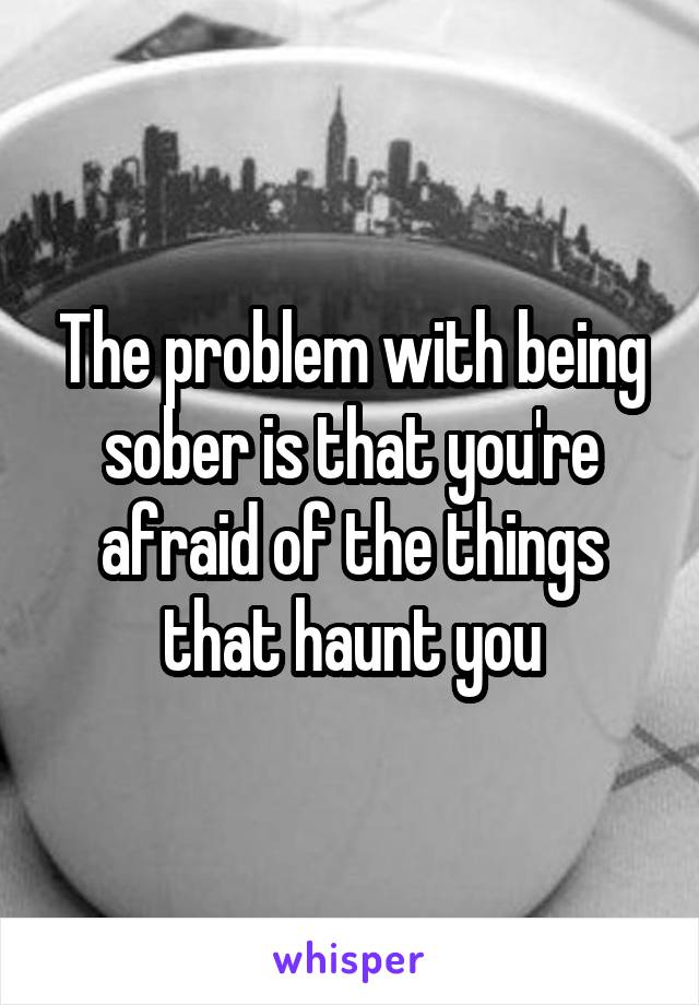 The problem with being sober is that you're afraid of the things that haunt you