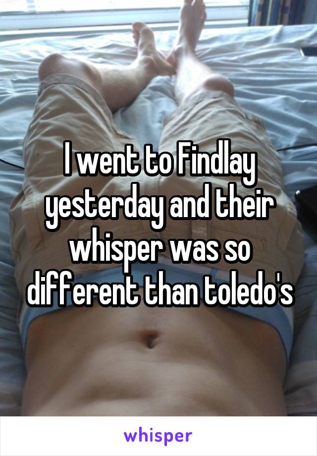 I went to Findlay yesterday and their whisper was so different than toledo's