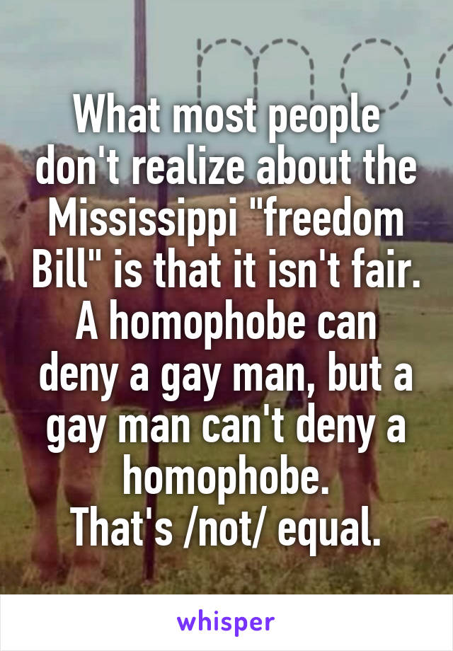 What most people don't realize about the Mississippi "freedom Bill" is that it isn't fair.
A homophobe can deny a gay man, but a gay man can't deny a homophobe.
That's /not/ equal.