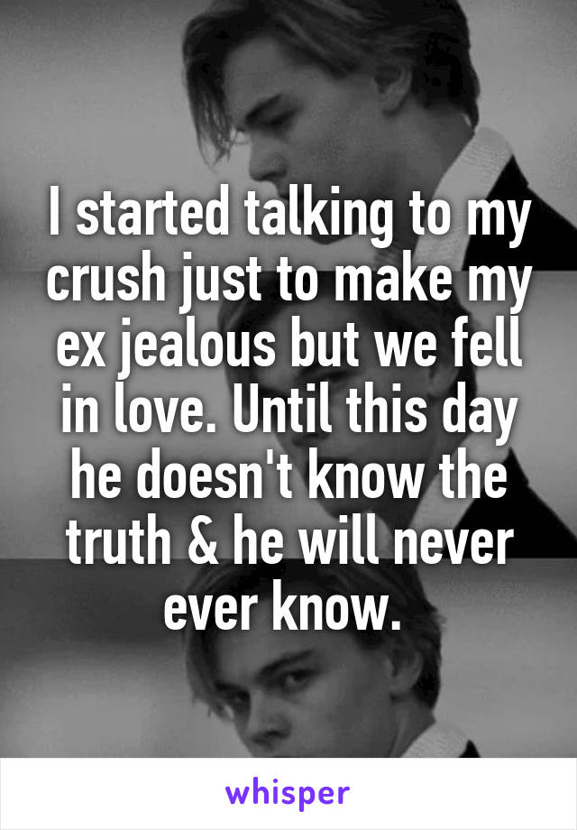 I started talking to my crush just to make my ex jealous but we fell in love. Until this day he doesn't know the truth & he will never ever know. 