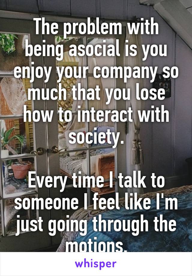 The problem with being asocial is you enjoy your company so much that you lose how to interact with society.

Every time I talk to someone I feel like I'm just going through the motions.