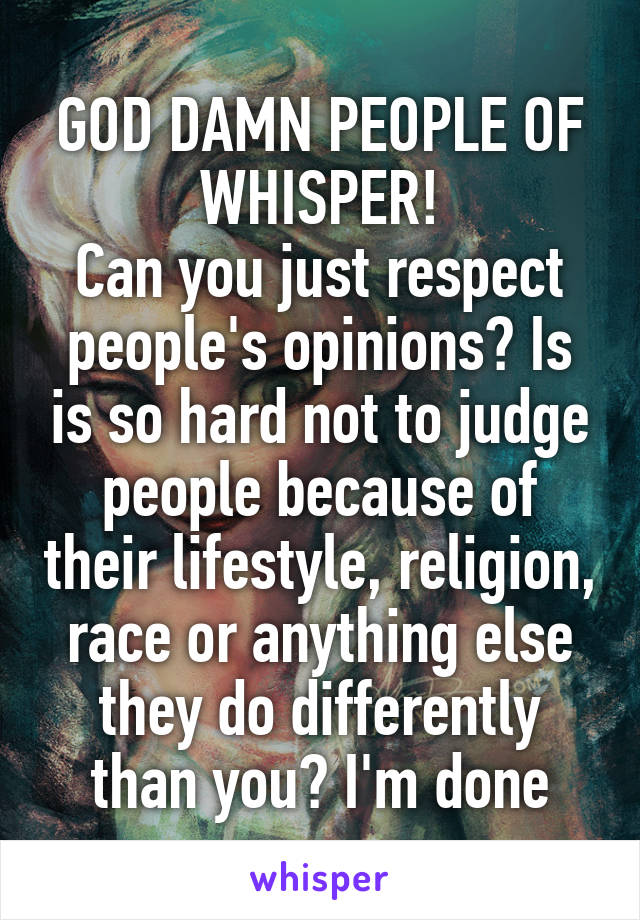 GOD DAMN PEOPLE OF WHISPER!
Can you just respect people's opinions? Is is so hard not to judge people because of their lifestyle, religion, race or anything else they do differently than you? I'm done