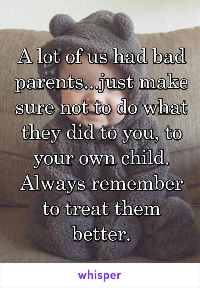 A lot of us had bad parents...just make sure not to do what they did to you, to your own child. Always remember to treat them better.