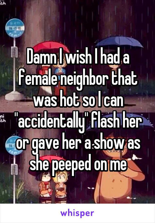 Damn I wish I had a female neighbor that was hot so I can "accidentally" flash her or gave her a show as she peeped on me