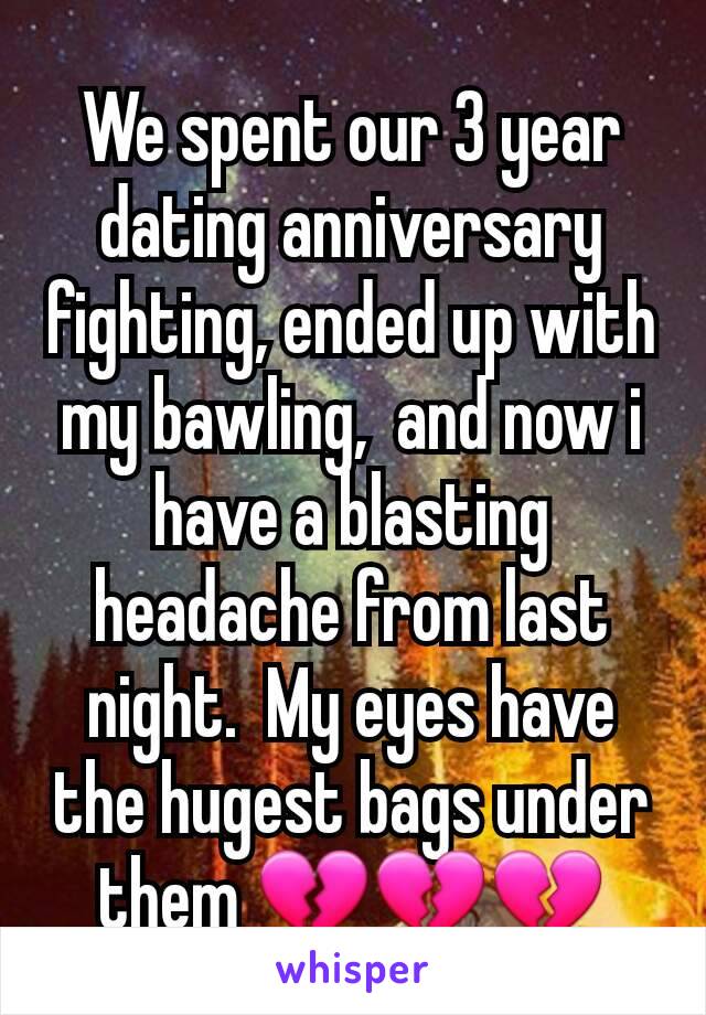 We spent our 3 year dating anniversary fighting, ended up with my bawling,  and now i have a blasting headache from last night.  My eyes have the hugest bags under them 💔💔💔