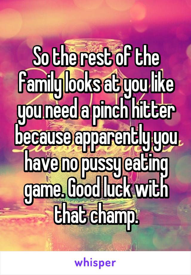 So the rest of the family looks at you like you need a pinch hitter because apparently you have no pussy eating game. Good luck with that champ.