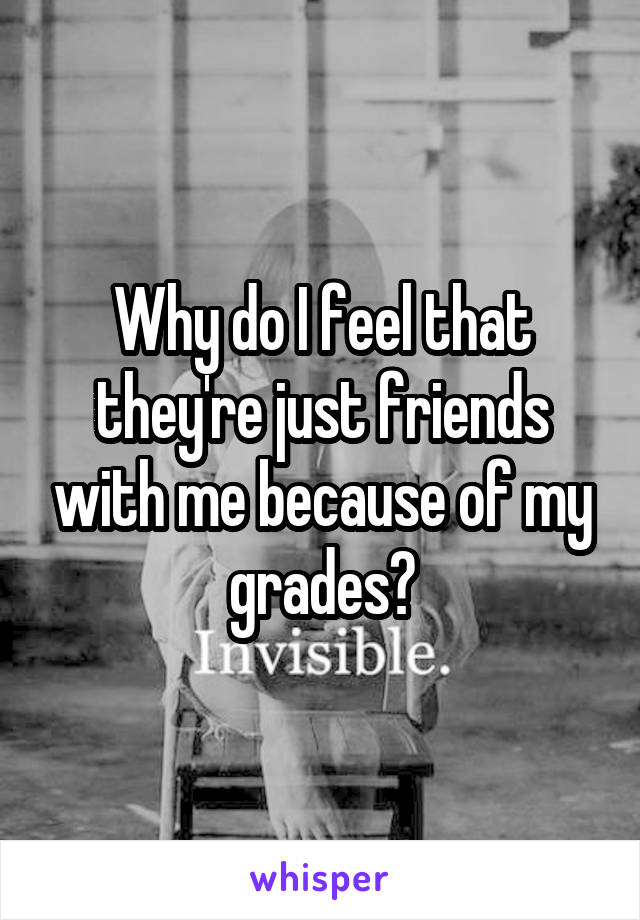 Why do I feel that they're just friends with me because of my grades?