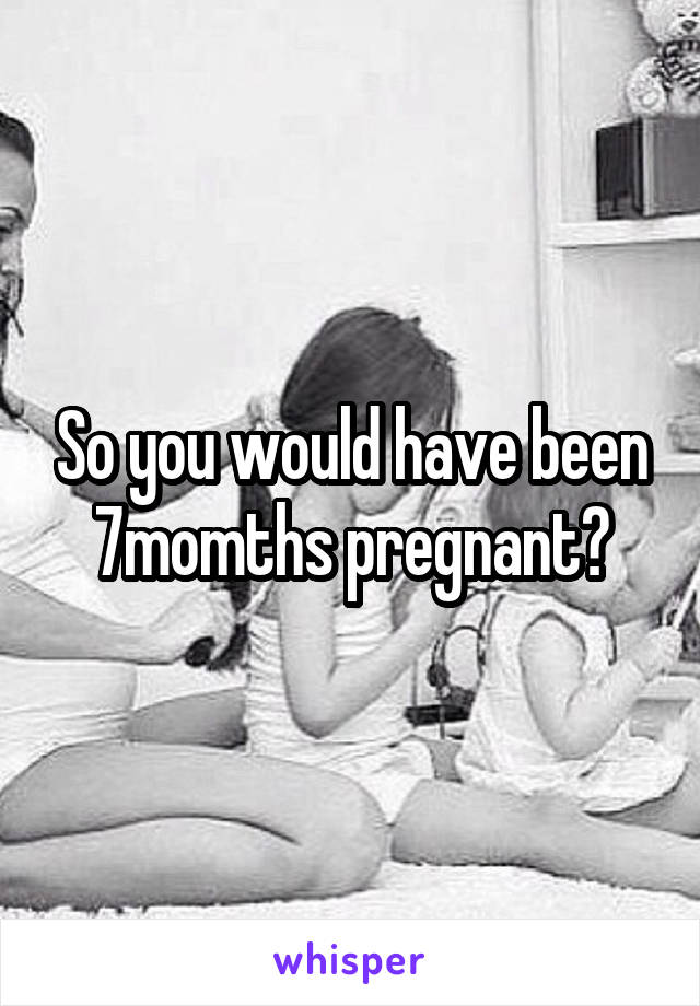 So you would have been 7momths pregnant?